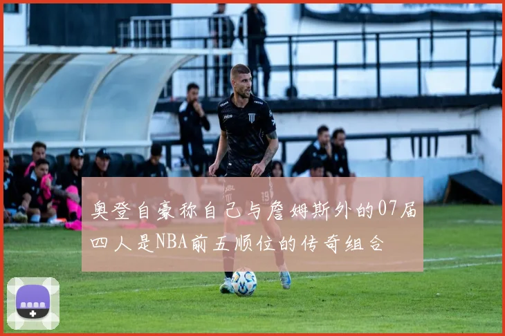 奥登自豪称自己与詹姆斯外的07届四人是NBA前五顺位的传奇组合