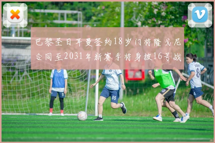 巴黎圣日耳曼签约18岁门将隆戈尼合同至2031年新赛季将身披16号战袍
