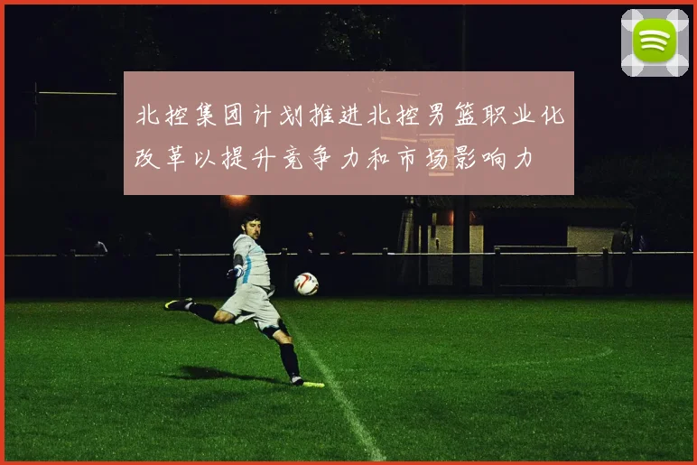 北控集团计划推进北控男篮职业化改革以提升竞争力和市场影响力