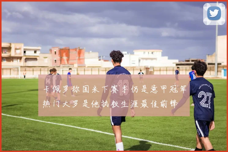 卡佩罗称国米下赛季仍是意甲冠军热门大罗是他执教生涯最佳前锋