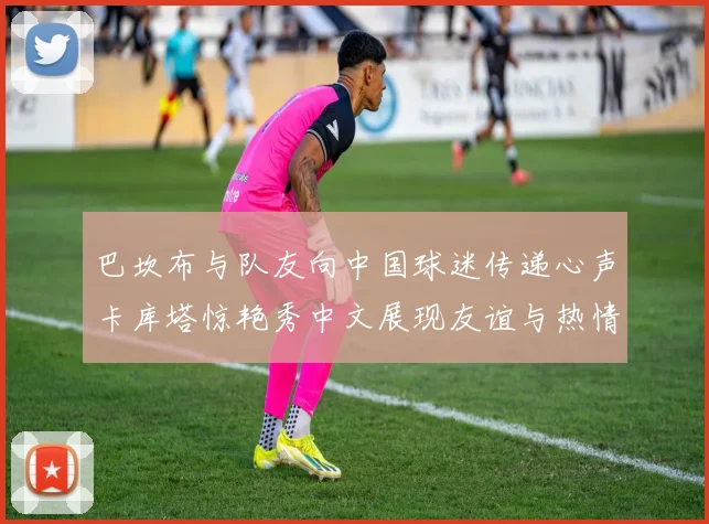 巴坎布与队友向中国球迷传递心声卡库塔惊艳秀中文展现友谊与热情