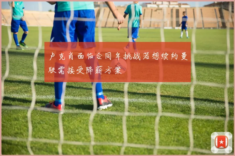 卢克肖面临合同年挑战若想续约曼联需接受降薪方案