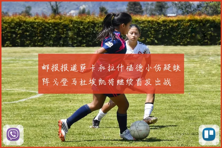 邮报报道萨卡和拉什福德小伤疑缺阵戈登马杜埃凯将继续首发出战