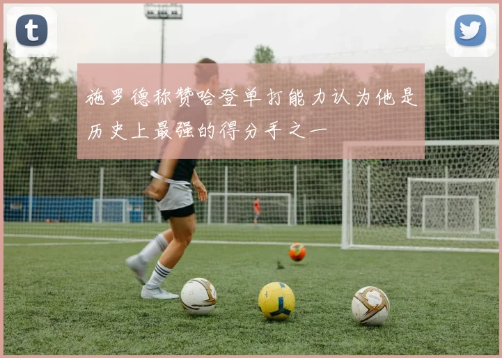 施罗德称赞哈登单打能力认为他是历史上最强的得分手之一