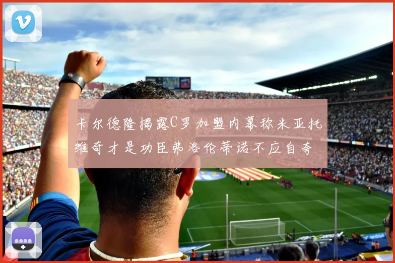 卡尔德隆揭露C罗加盟内幕称米亚托维奇才是功臣弗洛伦蒂诺不应自夸
