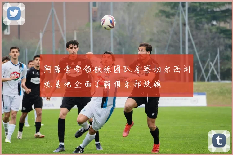 阿隆索带领教练团队考察切尔西训练基地全面了解俱乐部设施