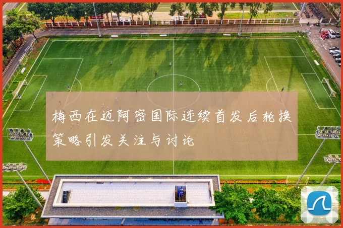 梅西在迈阿密国际连续首发后轮换策略引发关注与讨论