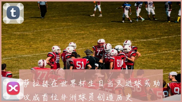萨拉赫在世界杯生日当天进球或助攻成首位非洲球员创造历史