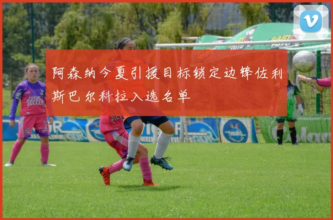阿森纳今夏引援目标锁定边锋佐利斯巴尔科拉入选名单