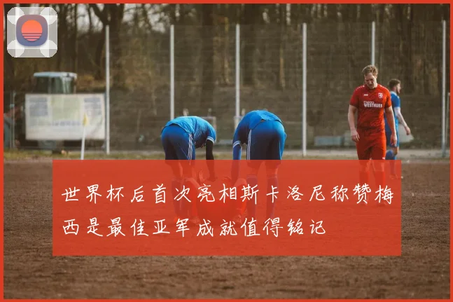 世界杯后首次亮相斯卡洛尼称赞梅西是最佳亚军成就值得铭记