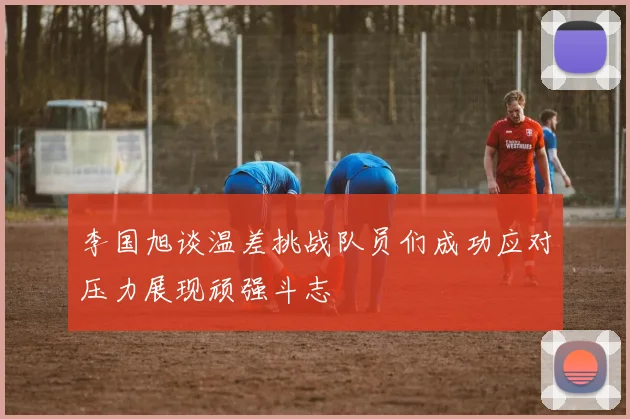 李国旭谈温差挑战队员们成功应对压力展现顽强斗志