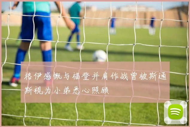 格伊感慨与福登并肩作战曾被斯通斯视为小弟悉心照顾