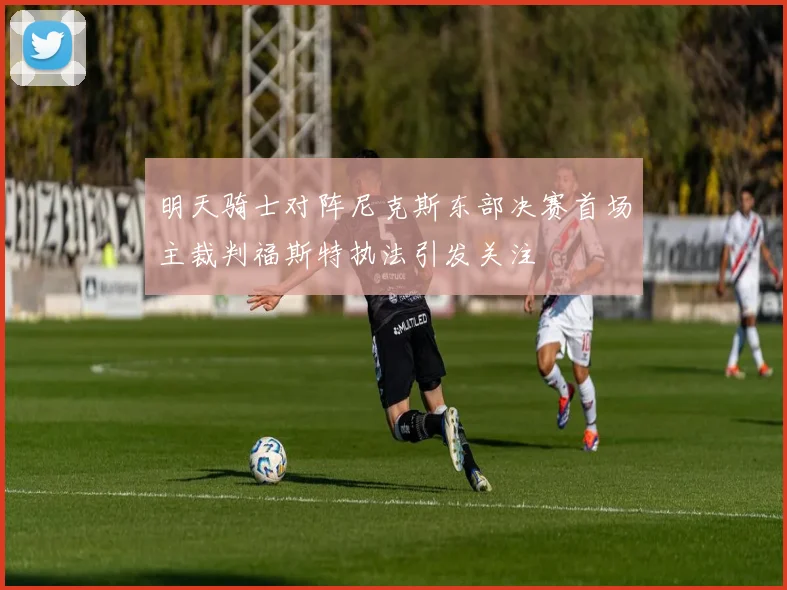 明天骑士对阵尼克斯东部决赛首场主裁判福斯特执法引发关注