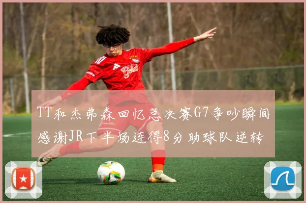TT和杰弗森回忆总决赛G7争吵瞬间感谢JR下半场连得8分助球队逆转