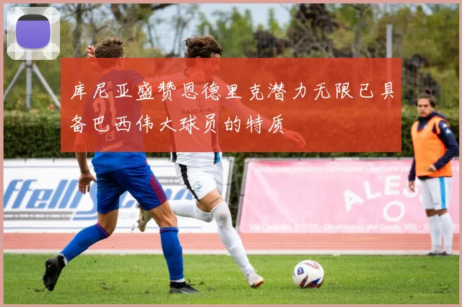 库尼亚盛赞恩德里克潜力无限已具备巴西伟大球员的特质