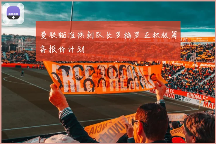 曼联瞄准热刺队长罗梅罗正积极筹备报价计划