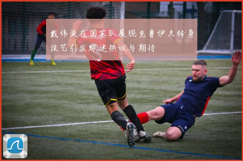 戴伟浚在国家队展现克鲁伊夫转身技艺引发球迷热议与期待