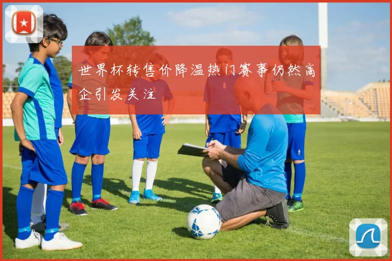 世界杯转售价降温热门赛事仍然高企引发关注