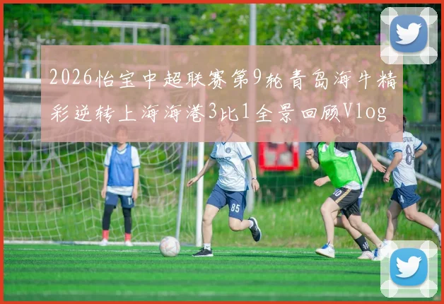 2026怡宝中超联赛第9轮青岛海牛精彩逆转上海海港3比1全景回顾Vlog