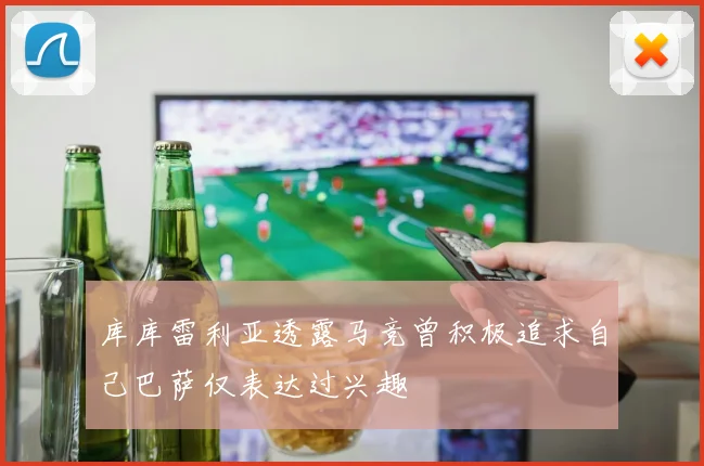 库库雷利亚透露马竞曾积极追求自己巴萨仅表达过兴趣