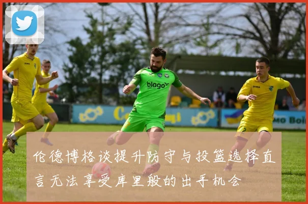 伦德博格谈提升防守与投篮选择直言无法享受库里般的出手机会