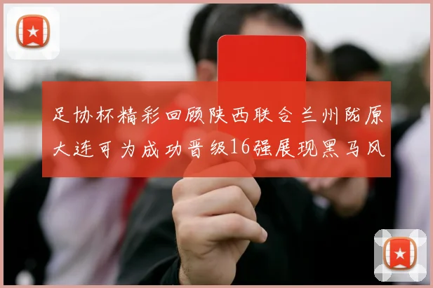足协杯精彩回顾陕西联合兰州陇原大连可为成功晋级16强展现黑马风采