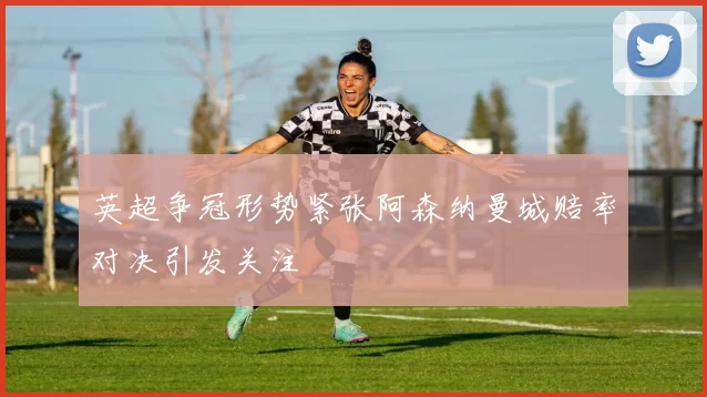 英超争冠形势紧张阿森纳曼城赔率对决引发关注